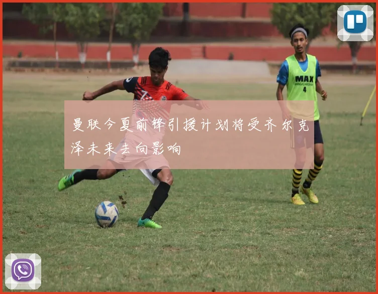 曼联今夏前锋引援计划将受齐尔克泽未来去向影响