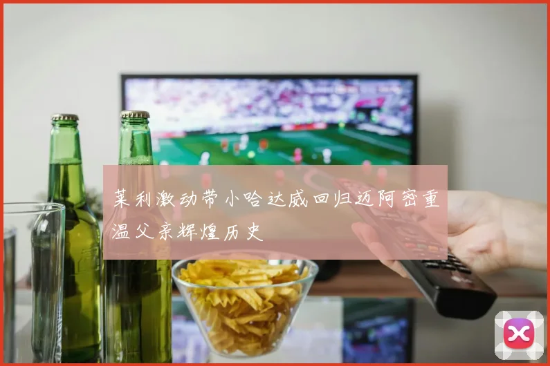 莱利激动带小哈达威回归迈阿密重温父亲辉煌历史