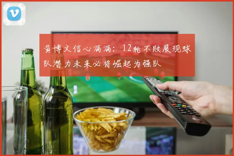 黄博文信心满满：12轮不败展现球队潜力未来必将崛起为强队