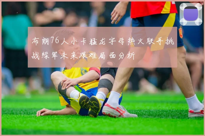 布朗76人小卡猛龙字母热火联手挑战绿军未来艰难局面分析