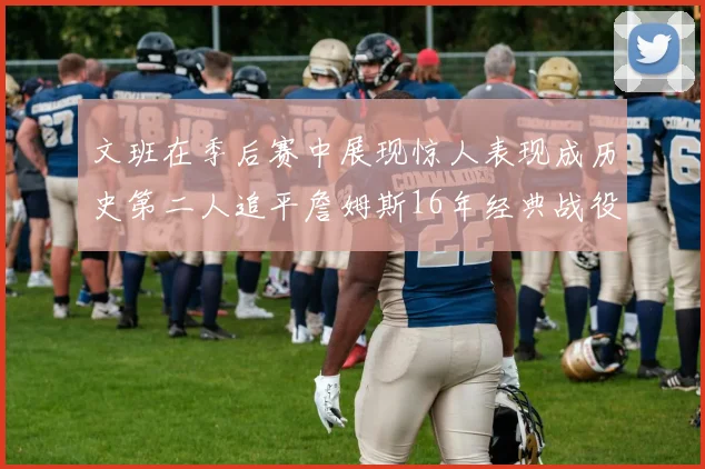 文班在季后赛中展现惊人表现成历史第二人追平詹姆斯16年经典战役记录
