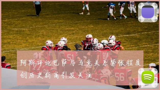 阿斯评论巴萨与马竞关系紧张程度创历史新高引发关注