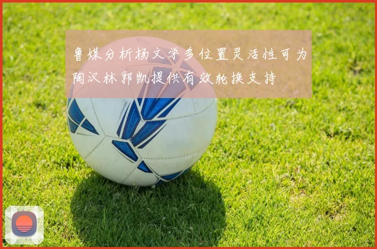 鲁媒分析杨文学多位置灵活性可为陶汉林郭凯提供有效轮换支持