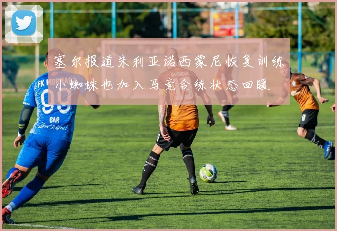 塞尔报道朱利亚诺西蒙尼恢复训练小蜘蛛也加入马竞合练状态回暖