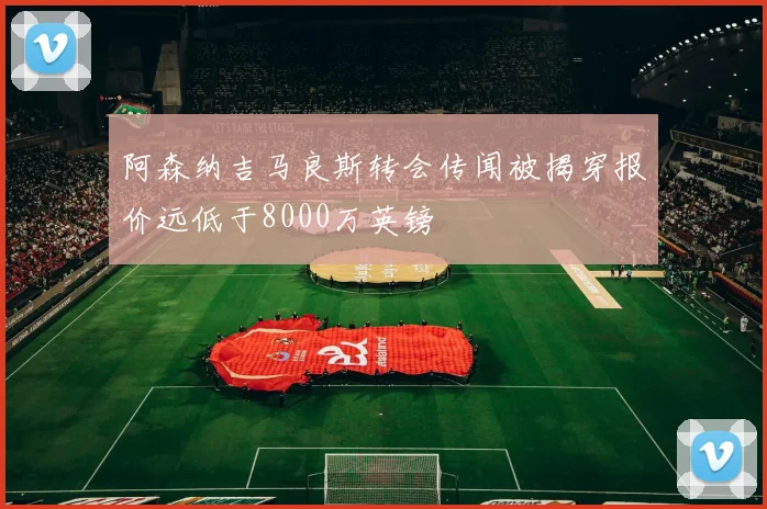 阿森纳吉马良斯转会传闻被揭穿报价远低于8000万英镑