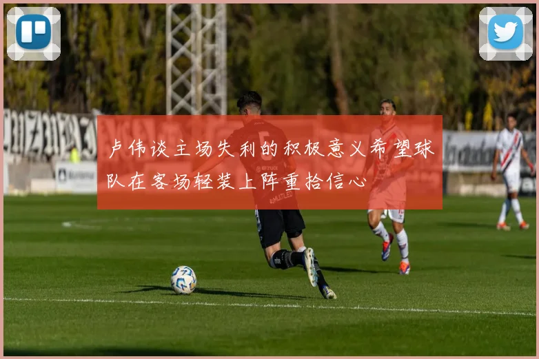 卢伟谈主场失利的积极意义希望球队在客场轻装上阵重拾信心
