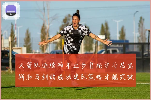 火箭队连续两年止步首轮学习尼克斯和马刺的成功建队策略才能突破瓶颈