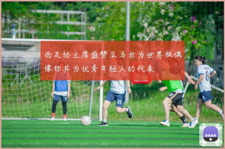 西足协主席盛赞亚马尔为世界级偶像称其为优秀年轻人的代表