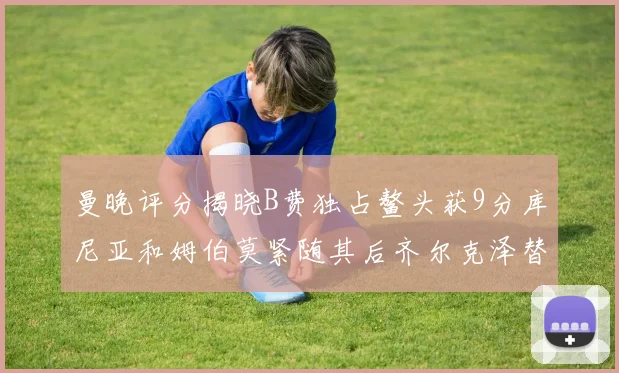 曼晚评分揭晓B费独占鳌头获9分库尼亚和姆伯莫紧随其后齐尔克泽替补仅得5分