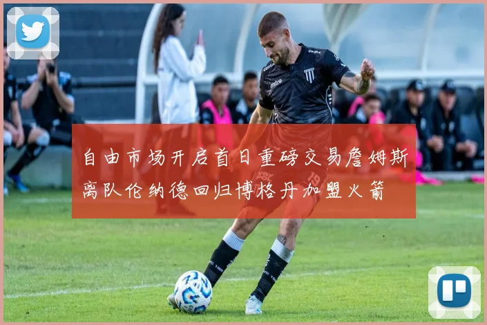自由市场开启首日重磅交易詹姆斯离队伦纳德回归博格丹加盟火箭
