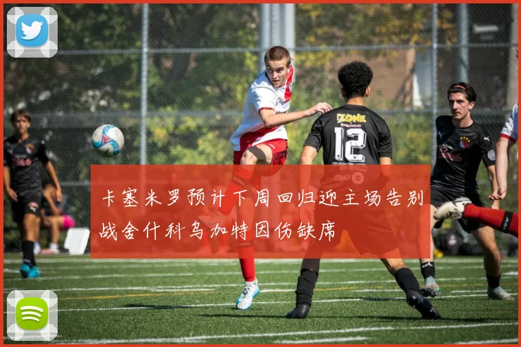 卡塞米罗预计下周回归迎主场告别战舍什科乌加特因伤缺席