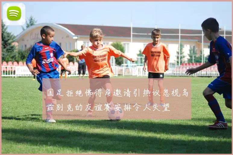 国足拒绝佛得角邀请引热议忽视乌兹别克的友谊赛安排令人失望