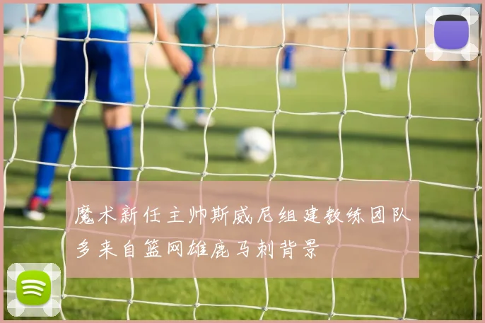 魔术新任主帅斯威尼组建教练团队多来自篮网雄鹿马刺背景
