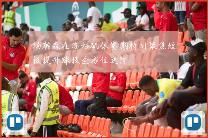 杨瀚森在洛杉矶休赛期特训聚焦短板提升球技全方位进阶