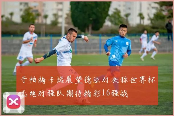 于帕梅卡诺展望德法对决称世界杯无绝对强队期待精彩16强战