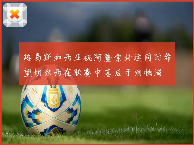 路易斯加西亚祝阿隆索好运同时希望切尔西在联赛中落后于利物浦