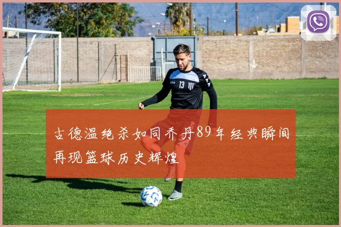 古德温绝杀如同乔丹89年经典瞬间再现篮球历史辉煌