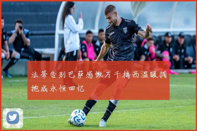 法蒂告别巴萨感慨万千梅西温暖拥抱成永恒回忆