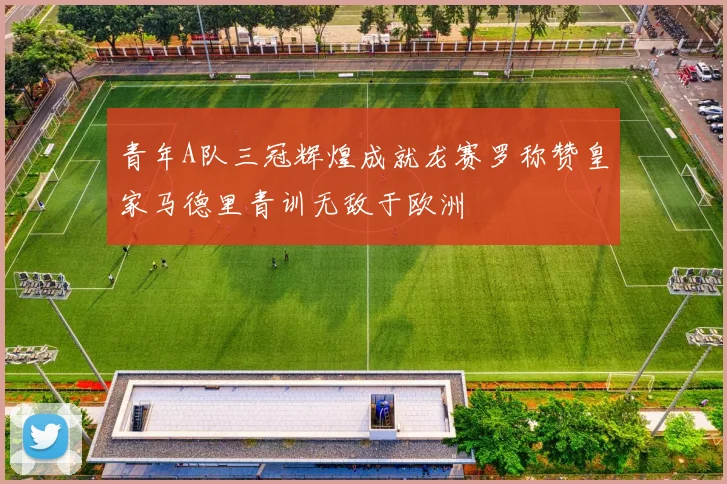 青年A队三冠辉煌成就龙赛罗称赞皇家马德里青训无敌于欧洲