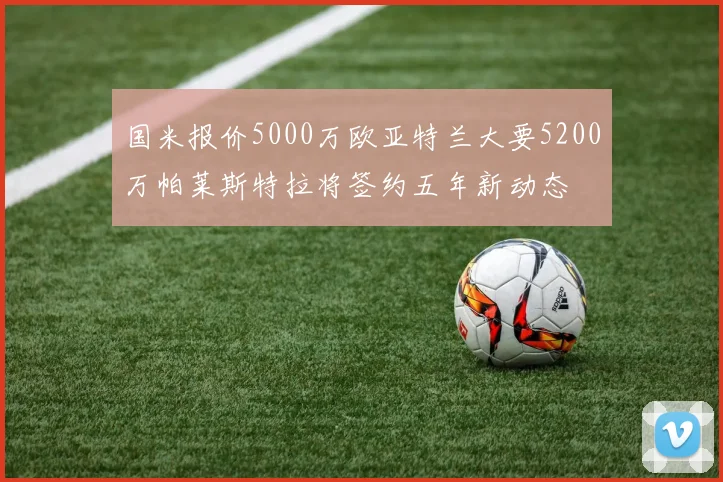 国米报价5000万欧亚特兰大要5200万帕莱斯特拉将签约五年新动态