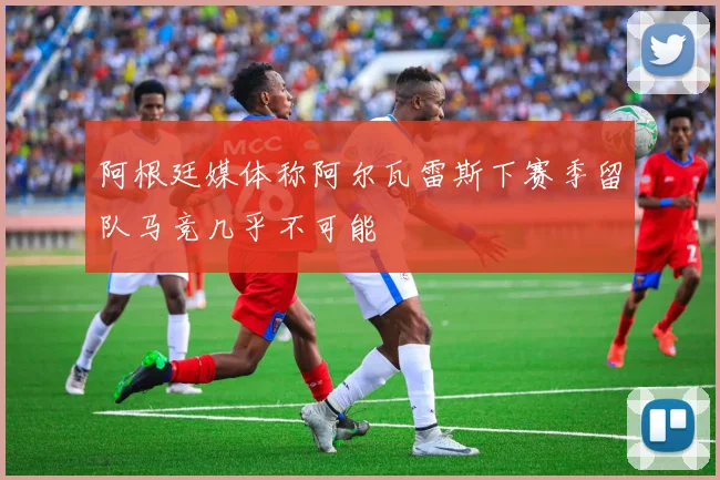 阿根廷媒体称阿尔瓦雷斯下赛季留队马竞几乎不可能